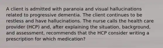 A client is admitted with paranoia and visual hallucinations related to progressive dementia. The client continues to be restless and have hallucinations. The nurse calls the health care provider (HCP) and, after explaining the situation, background, and assessment, recommends that the HCP consider writing a prescription for which medication?