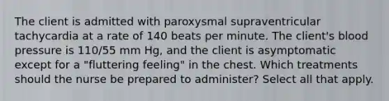 The client is admitted with paroxysmal supraventricular tachycardia at a rate of 140 beats per minute. The client's blood pressure is 110/55 mm Hg, and the client is asymptomatic except for a "fluttering feeling" in the chest. Which treatments should the nurse be prepared to administer? Select all that apply.