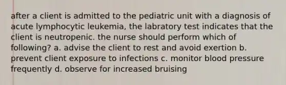 after a client is admitted to the pediatric unit with a diagnosis of acute lymphocytic leukemia, the labratory test indicates that the client is neutropenic. the nurse should perform which of following? a. advise the client to rest and avoid exertion b. prevent client exposure to infections c. monitor blood pressure frequently d. observe for increased bruising