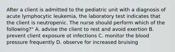 After a client is admitted to the pediatric unit with a diagnosis of acute lymphocytic leukemia, the laboratory test indicates that the client is neutropenic. The nurse should perform which of the following?" A. advise the client to rest and avoid exertion B. prevent client exposure ot infections C. monitor the blood pressure frequently D. observe for increased bruising