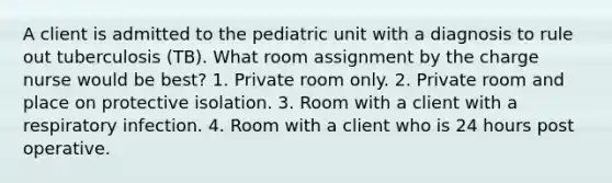 A client is admitted to the pediatric unit with a diagnosis to rule out tuberculosis (TB). What room assignment by the charge nurse would be best? 1. Private room only. 2. Private room and place on protective isolation. 3. Room with a client with a respiratory infection. 4. Room with a client who is 24 hours post operative.