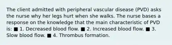 The client admitted with peripheral vascular disease (PVD) asks the nurse why her legs hurt when she walks. The nurse bases a response on the knowledge that the main characteristic of PVD is: ■ 1. Decreased blood flow. ■ 2. Increased blood flow. ■ 3. Slow blood flow. ■ 4. Thrombus formation.