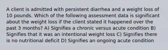 A client is admitted with persistent diarrhea and a weight loss of 10 pounds. Which of the following assessment data is significant about the weight loss if the client stated it happened over the past 3 months? A) Signifies a chronic versus acute condition B) Signifies that it was an intentional weight loss C) Signifies there is no nutritional deficit D) Signifies an ongoing acute condition