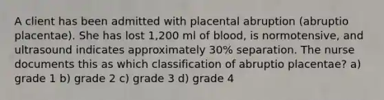 A client has been admitted with placental abruption (abruptio placentae). She has lost 1,200 ml of blood, is normotensive, and ultrasound indicates approximately 30% separation. The nurse documents this as which classification of abruptio placentae? a) grade 1 b) grade 2 c) grade 3 d) grade 4