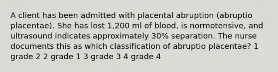 A client has been admitted with placental abruption (abruptio placentae). She has lost 1,200 ml of blood, is normotensive, and ultrasound indicates approximately 30% separation. The nurse documents this as which classification of abruptio placentae? 1 grade 2 2 grade 1 3 grade 3 4 grade 4