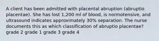 A client has been admitted with placental abruption (abruptio placentae). She has lost 1,200 ml of blood, is normotensive, and ultrasound indicates approximately 30% separation. The nurse documents this as which classification of abruptio placentae? grade 2 grade 1 grade 3 grade 4