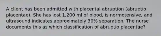 A client has been admitted with placental abruption (abruptio placentae). She has lost 1,200 ml of blood, is normotensive, and ultrasound indicates approximately 30% separation. The nurse documents this as which classification of abruptio placentae?