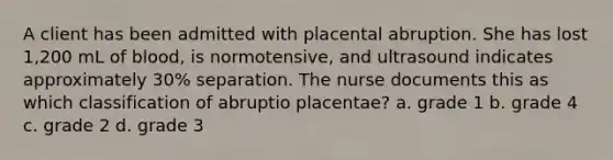 A client has been admitted with placental abruption. She has lost 1,200 mL of blood, is normotensive, and ultrasound indicates approximately 30% separation. The nurse documents this as which classification of abruptio placentae? a. grade 1 b. grade 4 c. grade 2 d. grade 3