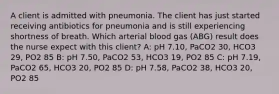 A client is admitted with pneumonia. The client has just started receiving antibiotics for pneumonia and is still experiencing shortness of breath. Which arterial blood gas (ABG) result does the nurse expect with this client? A: pH 7.10, PaCO2 30, HCO3 29, PO2 85 B: pH 7.50, PaCO2 53, HCO3 19, PO2 85 C: ​pH 7.19, PaCO2 65, HCO3 20, PO2 85 D: pH 7.58, PaCO2 38, HCO3 20, PO2 85