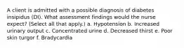 A client is admitted with a possible diagnosis of diabetes insipidus (DI). What assessment findings would the nurse expect? (Select all that apply.) a. Hypotension b. Increased urinary output c. Concentrated urine d. Decreased thirst e. Poor skin turgor f. Bradycardia