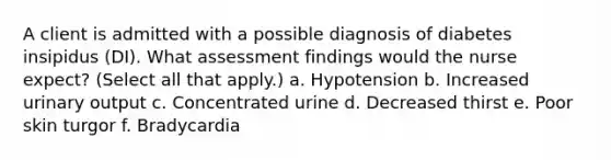 A client is admitted with a possible diagnosis of diabetes insipidus (DI). What assessment findings would the nurse expect? (Select all that apply.) a. Hypotension b. Increased urinary output c. Concentrated urine d. Decreased thirst e. Poor skin turgor f. Bradycardia