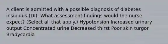 A client is admitted with a possible diagnosis of diabetes insipidus (DI). What assessment findings would the nurse expect? (Select all that apply.) Hypotension Increased urinary output Concentrated urine Decreased thirst Poor skin turgor Bradycardia