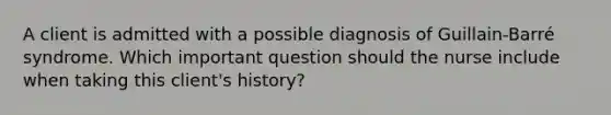 A client is admitted with a possible diagnosis of Guillain-Barré syndrome. Which important question should the nurse include when taking this client's history?