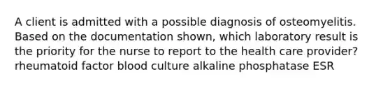 A client is admitted with a possible diagnosis of osteomyelitis. Based on the documentation shown, which laboratory result is the priority for the nurse to report to the health care provider? rheumatoid factor blood culture alkaline phosphatase ESR