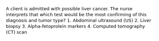 A client is admitted with possible liver cancer. The nurse interprets that which test would be the most confirming of this diagnosis and tumor type? 1. Abdominal ultrasound (US) 2. Liver biopsy 3. Alpha-fetoprolein markers 4. Computed tomography (CT) scan