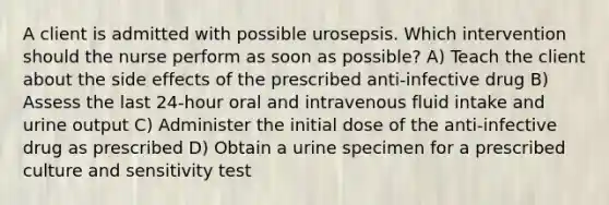 A client is admitted with possible urosepsis. Which intervention should the nurse perform as soon as possible? A) Teach the client about the side effects of the prescribed anti-infective drug B) Assess the last 24-hour oral and intravenous fluid intake and urine output C) Administer the initial dose of the anti-infective drug as prescribed D) Obtain a urine specimen for a prescribed culture and sensitivity test