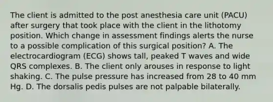 The client is admitted to the post anesthesia care unit (PACU) after surgery that took place with the client in the lithotomy position. Which change in assessment findings alerts the nurse to a possible complication of this surgical position? A. The electrocardiogram (ECG) shows tall, peaked T waves and wide QRS complexes. B. The client only arouses in response to light shaking. C. The pulse pressure has increased from 28 to 40 mm Hg. D. The dorsalis pedis pulses are not palpable bilaterally.