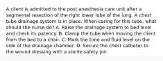 A client is admitted to the post anesthesia care unit after a segmental resection of the right lower lobe of the lung. A chest tube drainage system is in place. When caring for this tube, what should the nurse do? A. Raise the drainage system to bed level and check its patency. B. Clamp the tube when moving the client from the bed to a chair. C. Mark the time and fluid level on the side of the drainage chamber. D. Secure the chest catheter to the wound dressing with a sterile safety pin