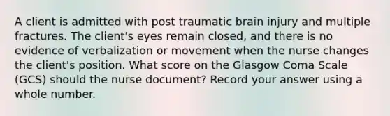 A client is admitted with post traumatic brain injury and multiple fractures. The client's eyes remain closed, and there is no evidence of verbalization or movement when the nurse changes the client's position. What score on the Glasgow Coma Scale (GCS) should the nurse document? Record your answer using a whole number.