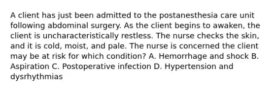 A client has just been admitted to the postanesthesia care unit following abdominal surgery. As the client begins to awaken, the client is uncharacteristically restless. The nurse checks the skin, and it is cold, moist, and pale. The nurse is concerned the client may be at risk for which condition? A. Hemorrhage and shock B. Aspiration C. Postoperative infection D. Hypertension and dysrhythmias