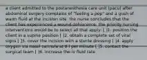 a client admitted to the postanesthesia care unit (pacu) after abdominal surgery complains of "feeling a pop" and a gush of warm fluid at the incision site. the nurse concludes that the client has experienced a wound dehiscence. the priority nursing interventions would be to select all that apply: [ ]1. position the client in a supine position [ ]2. obtain a complete set of vital signs [ ]3. cover the incision with a sterile dressing [ ]4. apply oxygen via nasal cannula at 8 l per minute [ ]5. contact the surgical team [ ]6. increase the iv fluid rate