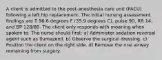 A client is admitted to the post-anesthesia care unit (PACU) following a left hip replacement. The initial nursing assessment findings are T 96.6 degrees F (35.9 degrees C), pulse 90, RR 14, and BP 128/80. The client only responds with moaning when spoken to. The nurse should first: a) Administer sedation reversal agent such as flumazenil. b) Observe the surgical dressing. c) Position the client on the right side. d) Remove the oral airway remaining from surgery.