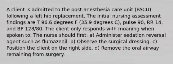 A client is admitted to the post-anesthesia care unit (PACU) following a left hip replacement. The initial nursing assessment findings are T 96.6 degrees F (35.9 degrees C), pulse 90, RR 14, and BP 128/80. The client only responds with moaning when spoken to. The nurse should first: a) Administer sedation reversal agent such as flumazenil. b) Observe the surgical dressing. c) Position the client on the right side. d) Remove the oral airway remaining from surgery.