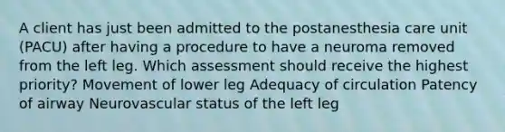 A client has just been admitted to the postanesthesia care unit (PACU) after having a procedure to have a neuroma removed from the left leg. Which assessment should receive the highest priority? Movement of lower leg Adequacy of circulation Patency of airway Neurovascular status of the left leg