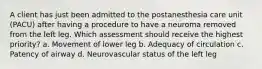 A client has just been admitted to the postanesthesia care unit (PACU) after having a procedure to have a neuroma removed from the left leg. Which assessment should receive the highest priority? a. Movement of lower leg b. Adequacy of circulation c. Patency of airway d. Neurovascular status of the left leg