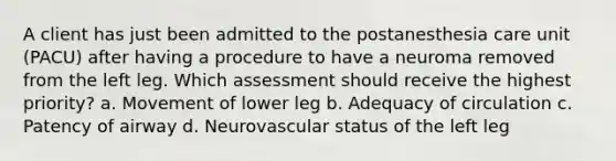 A client has just been admitted to the postanesthesia care unit (PACU) after having a procedure to have a neuroma removed from the left leg. Which assessment should receive the highest priority? a. Movement of lower leg b. Adequacy of circulation c. Patency of airway d. Neurovascular status of the left leg