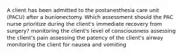 A client has been admitted to the postanesthesia care unit (PACU) after a bunionectomy. Which assessment should the PAC nurse prioritize during the client's immediate recovery from surgery? monitoring the client's level of consciousness assessing the client's pain assessing the patency of the client's airway monitoring the client for nausea and vomiting