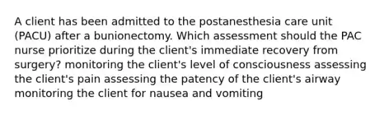 A client has been admitted to the postanesthesia care unit (PACU) after a bunionectomy. Which assessment should the PAC nurse prioritize during the client's immediate recovery from surgery? monitoring the client's level of consciousness assessing the client's pain assessing the patency of the client's airway monitoring the client for nausea and vomiting