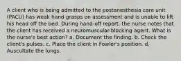 A client who is being admitted to the postanesthesia care unit (PACU) has weak hand grasps on assessment and is unable to lift his head off the bed. During hand-off report, the nurse notes that the client has received a neuromuscular-blocking agent. What is the nurse's best action? a. Document the finding. b. Check the client's pulses. c. Place the client in Fowler's position. d. Auscultate the lungs.