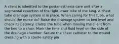 A client is admitted to the postanesthesia care unit after a segmental resection of the right lower lobe of the lung. A chest tube drainage system is in place. When caring for this tube, what should the nurse do? Raise the drainage system to bed level and check its patency. Clamp the tube when moving the client from the bed to a chair. Mark the time and fluid level on the side of the drainage chamber. Secure the chest catheter to the wound dressing with a sterile safety pin