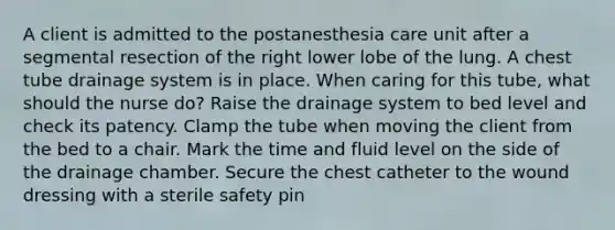 A client is admitted to the postanesthesia care unit after a segmental resection of the right lower lobe of the lung. A chest tube drainage system is in place. When caring for this tube, what should the nurse do? Raise the drainage system to bed level and check its patency. Clamp the tube when moving the client from the bed to a chair. Mark the time and fluid level on the side of the drainage chamber. Secure the chest catheter to the wound dressing with a sterile safety pin