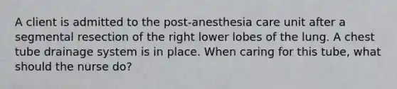 A client is admitted to the post-anesthesia care unit after a segmental resection of the right lower lobes of the lung. A chest tube drainage system is in place. When caring for this tube, what should the nurse do?