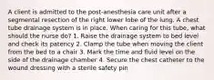 A client is admitted to the post-anesthesia care unit after a segmental resection of the right lower lobe of the lung. A chest tube drainage system is in place. When caring for this tube, what should the nurse do? 1. Raise the drainage system to bed level and check its patency 2. Clamp the tube when moving the client from the bed to a chair 3. Mark the time and fluid level on the side of the drainage chamber 4. Secure the chest catheter to the wound dressing with a sterile safety pin