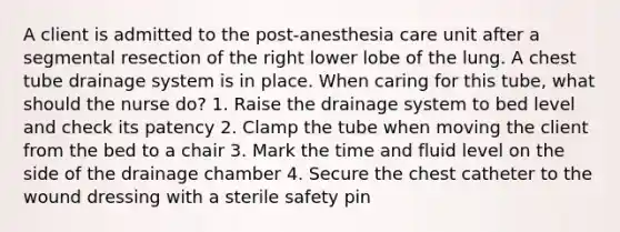 A client is admitted to the post-anesthesia care unit after a segmental resection of the right lower lobe of the lung. A chest tube drainage system is in place. When caring for this tube, what should the nurse do? 1. Raise the drainage system to bed level and check its patency 2. Clamp the tube when moving the client from the bed to a chair 3. Mark the time and fluid level on the side of the drainage chamber 4. Secure the chest catheter to the wound dressing with a sterile safety pin