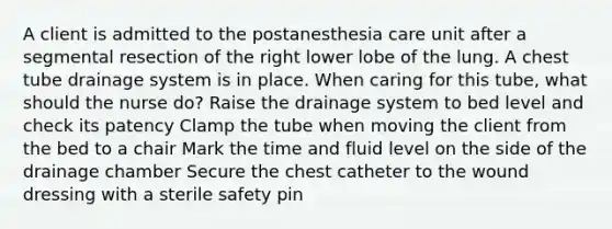 A client is admitted to the postanesthesia care unit after a segmental resection of the right lower lobe of the lung. A chest tube drainage system is in place. When caring for this tube, what should the nurse do? Raise the drainage system to bed level and check its patency Clamp the tube when moving the client from the bed to a chair Mark the time and fluid level on the side of the drainage chamber Secure the chest catheter to the wound dressing with a sterile safety pin