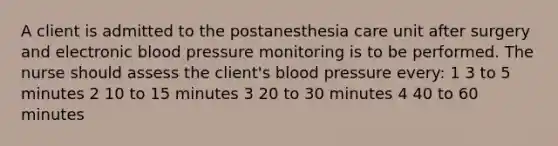 A client is admitted to the postanesthesia care unit after surgery and electronic blood pressure monitoring is to be performed. The nurse should assess the client's blood pressure every: 1 3 to 5 minutes 2 10 to 15 minutes 3 20 to 30 minutes 4 40 to 60 minutes