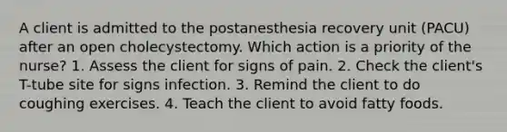 A client is admitted to the postanesthesia recovery unit (PACU) after an open cholecystectomy. Which action is a priority of the nurse? 1. Assess the client for signs of pain. 2. Check the client's T-tube site for signs infection. 3. Remind the client to do coughing exercises. 4. Teach the client to avoid fatty foods.