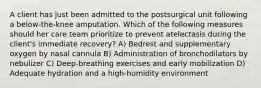 A client has just been admitted to the postsurgical unit following a below-the-knee amputation. Which of the following measures should her care team prioritize to prevent atelectasis during the client's immediate recovery? A) Bedrest and supplementary oxygen by nasal cannula B) Administration of bronchodilators by nebulizer C) Deep-breathing exercises and early mobilization D) Adequate hydration and a high-humidity environment