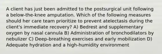 A client has just been admitted to the postsurgical unit following a below-the-knee amputation. Which of the following measures should her care team prioritize to prevent atelectasis during the client's immediate recovery? A) Bedrest and supplementary oxygen by nasal cannula B) Administration of bronchodilators by nebulizer C) Deep-breathing exercises and early mobilization D) Adequate hydration and a high-humidity environment