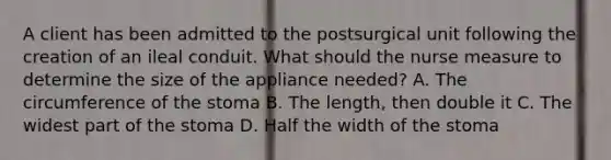 A client has been admitted to the postsurgical unit following the creation of an ileal conduit. What should the nurse measure to determine the size of the appliance needed? A. The circumference of the stoma B. The length, then double it C. The widest part of the stoma D. Half the width of the stoma