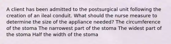 A client has been admitted to the postsurgical unit following the creation of an ileal conduit. What should the nurse measure to determine the size of the appliance needed? The circumference of the stoma The narrowest part of the stoma The widest part of the stoma Half the width of the stoma