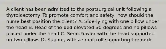 A client has been admitted to the postsurgical unit following a thyroidectomy. To promote comfort and safety, how should the nurse best position the client? A. Side-lying with one pillow under the head B. Head of the bed elevated 30 degrees and no pillows placed under the head C. Semi-Fowler with the head supported on two pillows D. Supine, with a small roll supporting the neck