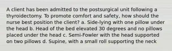 A client has been admitted to the postsurgical unit following a thyroidectomy. To promote comfort and safety, how should the nurse best position the client? a. Side-lying with one pillow under the head b. Head of the bed elevated 30 degrees and no pillows placed under the head c. Semi-Fowler with the head supported on two pillows d. Supine, with a small roll supporting the neck