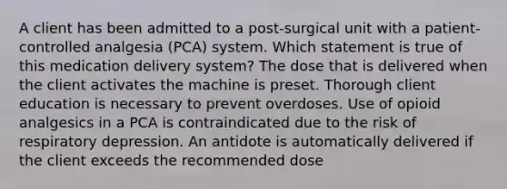 A client has been admitted to a post-surgical unit with a patient-controlled analgesia (PCA) system. Which statement is true of this medication delivery system? The dose that is delivered when the client activates the machine is preset. Thorough client education is necessary to prevent overdoses. Use of opioid analgesics in a PCA is contraindicated due to the risk of respiratory depression. An antidote is automatically delivered if the client exceeds the recommended dose