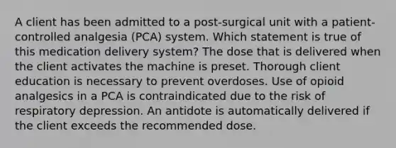 A client has been admitted to a post-surgical unit with a patient-controlled analgesia (PCA) system. Which statement is true of this medication delivery system? The dose that is delivered when the client activates the machine is preset. Thorough client education is necessary to prevent overdoses. Use of opioid analgesics in a PCA is contraindicated due to the risk of respiratory depression. An antidote is automatically delivered if the client exceeds the recommended dose.