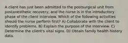 A client has just been admitted to the postsurgical unit from postanesthetic recovery, and the nurse is in the introductory phase of the client interview. Which of the following activities should the nurse perform first? A) Collaborate with the client to identify problems. B) Explain the purpose of the interview. C) Determine the client's vital signs. D) Obtain family health history data.